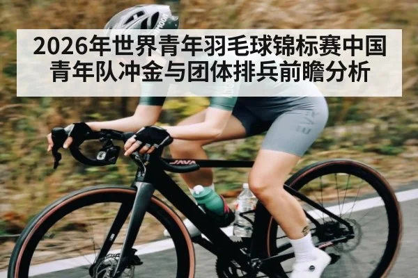 2026年世界青年羽毛球锦标赛中国青年队冲金与团体排兵前瞻分析