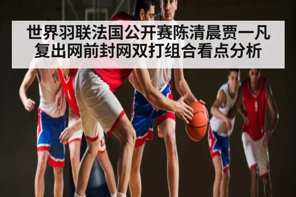 世界羽联法国公开赛陈清晨贾一凡复出网前封网双打组合看点分析